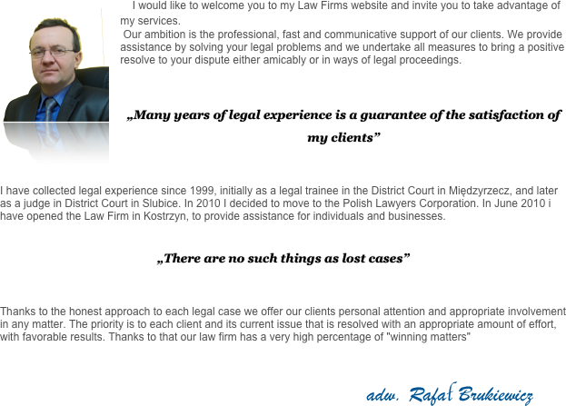     ￼I would like to welcome you to my Law Firms website and invite you to take advantage of my services. 
 Our ambition is the professional, fast and communicative support of our clients. We provide assistance by solving your legal problems and we undertake all measures to bring a positive resolve to your dispute either amicably or in ways of legal proceedings.



„Many years of legal experience is a guarantee of the satisfaction of my clients” 


I have collected legal experience since 1999, initially as a legal trainee in the District Court in Międzyrzecz, and later as a judge in District Court in Slubice. In 2010 I decided to move to the Polish Lawyers Corporation. In June 2010 i have opened the Law Firm in Kostrzyn, to provide assistance for individuals and businesses.


„There are no such things as lost cases”


Thanks to the honest approach to each legal case we offer our clients personal attention and appropriate involvement in any matter. The priority is to each client and its current issue that is resolved with an appropriate amount of effort, with favorable results. Thanks to that our law firm has a very high percentage of "winning matters"


                                                                                                                        adw. Rafał Brukiewicz
